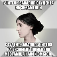 учитель завалил студента на экзамене и студент завалил учителя на экзамене. поменяли местами, а какой смысл..
