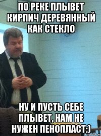 по реке плывет кирпич деревянный как стекло ну и пусть себе плывет, нам не нужен пенопласт:)