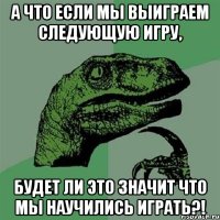 а что если мы выиграем следующую игру, будет ли это значит что мы научились играть?!