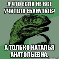 а что если не все учителя ебанутые? а только наталья анатольевна.