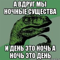 а вдруг мы ночные существа и день это ночь а ночь это день