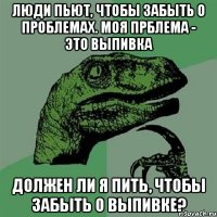 люди пьют, чтобы забыть о проблемах. моя прблема - это выпивка должен ли я пить, чтобы забыть о выпивке?