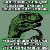 бывает, говоришь себе: выйди из дома! выйди!ты и так уже в большое жопе. пора действовать! но продолжаешь пить чай, играть на гитаре, писать стихи,и смотреть депрессивные фильмы