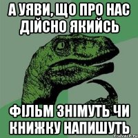 а уяви, що про нас дійсно якийсь фільм знімуть чи книжку напишуть