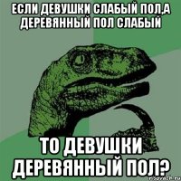 если девушки слабый пол,а деревянный пол слабый то девушки деревянный пол?