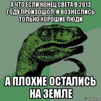 а что если конец света в 2013 году произошол, и вознеслись только хорошие люди а плохие остались на земле