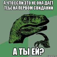 а что если это не она даёт тебе на первом свидании а ты ей?