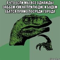 а что если мы все однажды забьем хуй на прилюдие и будем ебатся прямо посреди города 