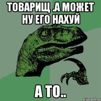 товарищ .а может ну его нахуй а то..