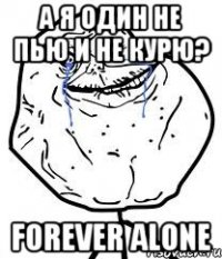 а я один не пью и не курю? forever alone