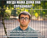 когда мама дома она спрашивает, не хотиту ли вы поесть, да хотим, родителей нету дома даааааааааай пожраааааааааааааать!!!