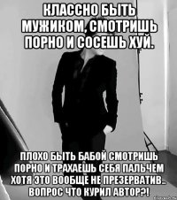 классно быть мужиком, смотришь порно и сосешь хуй. плохо быть бабой смотришь порно и трахаешь себя пальчем хотя это вообще не презерватив.. вопрос что курил автор?!