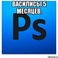 василисы 5 месяцев. 