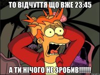 то відчуття що вже 23:45 а ти нічого не зробив!!!