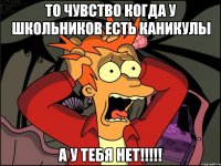 то чувство когда у школьников есть каникулы а у тебя нет!!!