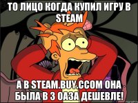 то лицо когда купил игру в steam а в steam.buy.ccom она была в 3 оаза дешевле!