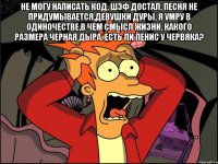 не могу написать код, шэф достал, песня не придумывается,девушки дуры, я умру в одиночестве,в чем смысл жизни, какого размера черная дыра, есть ли пенис у червяка? 