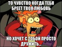 то чувство когда тебя бреет твоя любовь но хочет с тобой просто дружить...