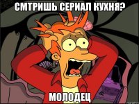 смтришь сериал кухня? молодец