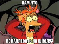 вам что не наплевать на школу?