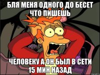 бля меня одного до бесет что пишешь человеку а он был в сети 15 мин назад