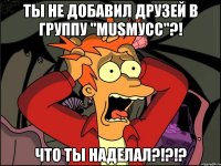 ты не добавил друзей в группу "musмусс"?! что ты наделал?!?!?