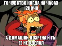 то чувство когда на часах 12ночи а домашки дохрена и ты ее не сделал