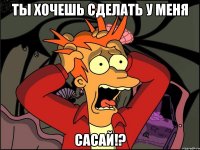 ты хочешь сделать у меня сасай!?