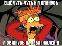 ещё чуть-чуть и я клянусь я обижусь на тебя! жалей!!!