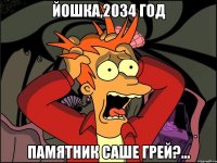 йошка,2034 год памятник саше грей?...