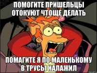 помогите пришельцы отокуют чтоще делать помагите я по маленькому в трусы налажил