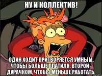 ну и коллектив! один ходит притворяется умным, чтобы больше платили, второй - дурачком, чтобы меньше работать.