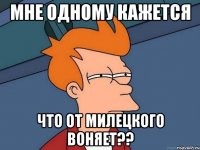 мне одному кажется что от милецкого воняет??