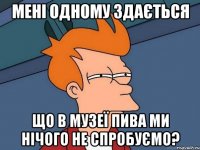 мені одному здається що в музеї пива ми нічого не спробуємо?