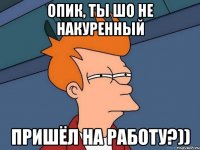 опик, ты шо не накуренный пришёл на работу?))