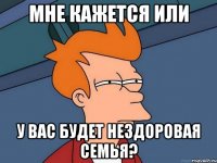 мне кажется или у вас будет нездоровая семья?