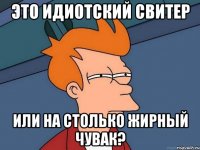 это идиотский свитер или на столько жирный чувак?