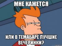 мне кажется или в темабаре лучшие вечеринки?