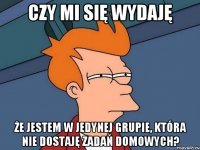 czy mi się wydaję że jestem w jedynej grupie, która nie dostaję zadań domowych?