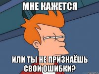 мне кажется или ты не признаёшь свои ошибки?