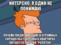 интерсно, я один не понимаю почему люди, живущие в огромных, хорошо обставленных квартирах, питаются лапшой "роллтон"