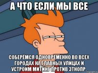 а что если мы все соберёмся одновременно во всех городах на главных улицах и устроим митинг против этнопр.