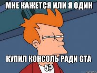 мне кажется или я один купил консоль ради gta 5?