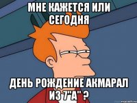 мне кажется или сегодня день рождение акмарал из 7"а" ?