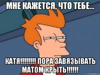 мне кажется, что тебе... катя!!! пора завязывать матом крыть!!!