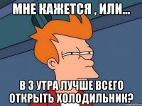 мне кажется , или... в 3 утра лучше всего открыть холодильник?