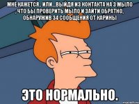 мне кажется.. или...выйдя из контакта на 3 мыло , что бы проверить мыло и зайти обратно, обнаружив 34 сообщения от карины это нормально.