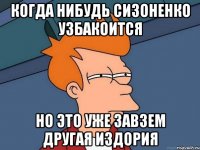 когда нибудь сизоненко узбакоится но это уже завзем другая издория