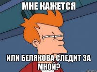 мне кажется или белякова следит за мной?