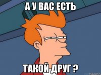 а у вас есть такой друг ?